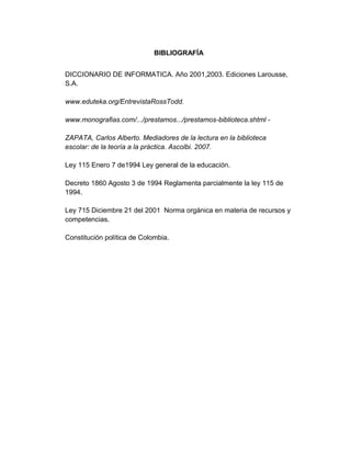 BIBLIOGRAFÍA
DICCIONARIO DE INFORMATICA. Año 2001,2003. Ediciones Larousse,
S.A.
www.eduteka.org/EntrevistaRossTodd.
www.monografias.com/.../prestamos.../prestamos-biblioteca.shtml ZAPATA, Carlos Alberto. Mediadores de la lectura en la biblioteca
escolar: de la teoría a la práctica. Ascolbi. 2007.
Ley 115 Enero 7 de1994 Ley general de la educación.
Decreto 1860 Agosto 3 de 1994 Reglamenta parcialmente la ley 115 de
1994.
Ley 715 Diciembre 21 del 2001 Norma orgánica en materia de recursos y
competencias.
Constitución política de Colombia.

 