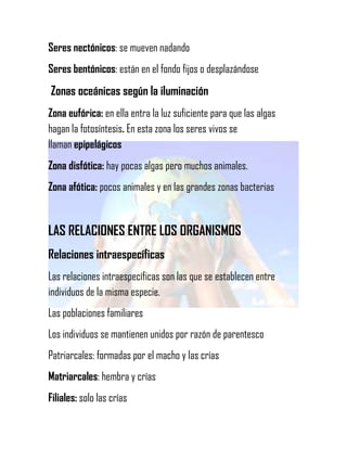 Seres nectónicos: se mueven nadando
Seres bentónicos: están en el fondo fijos o desplazándose

Zonas oceánicas según la iluminación
Zona eufórica: en ella entra la luz suficiente para que las algas
hagan la fotosíntesis. En esta zona los seres vivos se
llaman epipelágicos
Zona disfótica: hay pocas algas pero muchos animales.
Zona afótica: pocos animales y en las grandes zonas bacterias

LAS RELACIONES ENTRE LOS ORGANISMOS
Relaciones intraespecíficas
Las relaciones intraespecíficas son las que se establecen entre
individuos de la misma especie.
Las poblaciones familiares
Los individuos se mantienen unidos por razón de parentesco
Patriarcales: formadas por el macho y las crías
Matriarcales: hembra y crías
Filiales: solo las crías

 