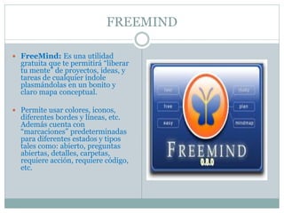 FREEMIND
 FreeMind: Es una utilidad
gratuita que te permitirá “liberar
tu mente” de proyectos, ideas, y
tareas de cualquier índole
plasmándolas en un bonito y
claro mapa conceptual.
 Permite usar colores, iconos,
diferentes bordes y líneas, etc.
Además cuenta con
“marcaciones” predeterminadas
para diferentes estados y tipos
tales como: abierto, preguntas
abiertas, detalles, carpetas,
requiere acción, requiere código,
etc.
 