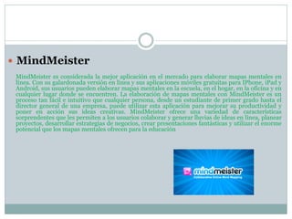  MindMeister
MindMeister es considerada la mejor aplicación en el mercado para elaborar mapas mentales en
línea. Con su galardonada versión en línea y sus aplicaciones móviles gratuitas para IPhone, iPad y
Android, sus usuarios pueden elaborar mapas mentales en la escuela, en el hogar, en la oficina y en
cualquier lugar donde se encuentren. La elaboración de mapas mentales con MindMeister es un
proceso tan fácil e intuitivo que cualquier persona, desde un estudiante de primer grado hasta el
director general de una empresa, puede utilizar esta aplicación para mejorar su productividad y
poner en acción sus ideas creativas. MindMeister ofrece una variedad de características
sorprendentes que les permiten a los usuarios colaborar y generar lluvias de ideas en línea, planear
proyectos, desarrollar estrategias de negocios, crear presentaciones fantásticas y utilizar el enorme
potencial que los mapas mentales ofrecen para la educación
 