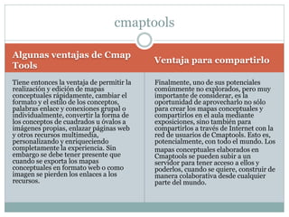 Algunas ventajas de Cmap
Tools
Ventaja para compartirlo
Tiene entonces la ventaja de permitir la
realización y edición de mapas
conceptuales rápidamente, cambiar el
formato y el estilo de los conceptos,
palabras enlace y conexiones grupal o
individualmente, convertir la forma de
los conceptos de cuadrados u óvalos a
imágenes propias, enlazar páginas web
y otros recursos multimedia,
personalizando y enriqueciendo
completamente la experiencia. Sin
embargo se debe tener presente que
cuando se exporta los mapas
conceptuales en formato web o como
imagen se pierden los enlaces a los
recursos.
cmaptools
Finalmente, uno de sus potenciales
comúnmente no explorados, pero muy
importante de considerar, es la
oportunidad de aprovecharlo no sólo
para crear los mapas conceptuales y
compartirlos en el aula mediante
exposiciones, sino también para
compartirlos a través de Internet con la
red de usuarios de Cmaptools. Esto es,
potencialmente, con todo el mundo. Los
mapas conceptuales elaborados en
Cmaptools se pueden subir a un
servidor para tener acceso a ellos y
poderlos, cuando se quiere, construir de
manera colaborativa desde cualquier
parte del mundo.
 