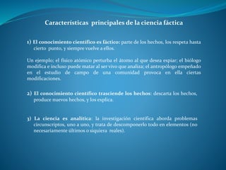 Características principales de la ciencia fáctica
1) El conocimiento científico es fáctico: parte de los hechos, los respeta hasta
cierto punto, y siempre vuelve a ellos.
Un ejemplo; el físico atómico perturba el átomo al que desea espiar; el biólogo
modifica e incluso puede matar al ser vivo que analiza; el antropólogo empeñado
en el estudio de campo de una comunidad provoca en ella ciertas
modificaciones.
2) El conocimiento científico trasciende los hechos: descarta los hechos,
produce nuevos hechos, y los explica.
3) La ciencia es analítica: la investigación científica aborda problemas
circunscriptos, uno a uno, y trata de descomponerlo todo en elementos (no
necesariamente últimos o siquiera reales).
 