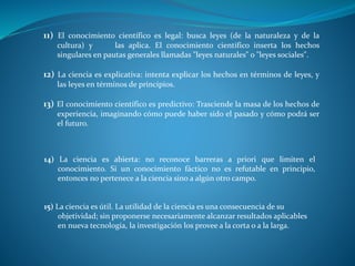 11) El conocimiento científico es legal: busca leyes (de la naturaleza y de la
cultura) y las aplica. El conocimiento científico inserta los hechos
singulares en pautas generales llamadas "leyes naturales" o "leyes sociales".
12) La ciencia es explicativa: intenta explicar los hechos en términos de leyes, y
las leyes en términos de principios.
13) El conocimiento científico es predictivo: Trasciende la masa de los hechos de
experiencia, imaginando cómo puede haber sido el pasado y cómo podrá ser
el futuro.
14) La ciencia es abierta: no reconoce barreras a priori que limiten el
conocimiento. Si un conocimiento fáctico no es refutable en principio,
entonces no pertenece a la ciencia sino a algún otro campo.
15) La ciencia es útil. La utilidad de la ciencia es una consecuencia de su
objetividad; sin proponerse necesariamente alcanzar resultados aplicables
en nueva tecnología, la investigación los provee a la corta o a la larga.
 