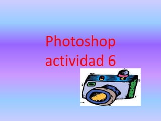 Photoshop
actividad 6
 
