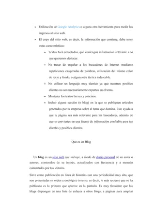  Utilización de Google Analytics o alguna otra herramienta para medir los
ingresos al sitio web.
 El copy del sitio web, es decir, la información que contiene, debe tener
estas características:
 Textos bien redactados, que contengan información relevante a lo
que queremos destacar.
 No tratar de engañar a los buscadores de Internet mediante
repeticiones exageradas de palabras, utilización del mismo color
de texto y fondo, o alguna otra táctica indeseable.
 No utilizar un lenguaje muy técnico ya que nuestros posibles
clientes no son necesariamente expertos en el tema.
 Mantener los textos breves y concisos.
 Incluir alguna sección (o blog) en la que se publiquen artículos
generados por tu empresa sobre el tema que domina. Esto ayuda a
que tu página sea más relevante para los buscadores, además de
que te conviertes en una fuente de información confiable para tus
clientes y posibles clientes.
Que es un Blog
Un blog es un sitio web que incluye, a modo de diario personal de su autor o
autores, contenidos de su interés, actualizados con frecuencia y a menudo
comentados por los lectores.
Sirve como publicación en línea de historias con una periodicidad muy alta, que
son presentadas en orden cronológico inverso, es decir, lo más reciente que se ha
publicado es lo primero que aparece en la pantalla. Es muy frecuente que los
blogs dispongan de una lista de enlaces a otros blogs, a páginas para ampliar
 