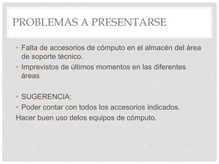 PROBLEMAS A PRESENTARSE
• Falta de accesorios de cómputo en el almacén del área
de soporte técnico.
• Imprevistos de últimos momentos en las diferentes
áreas
• SUGERENCIA:
• Poder contar con todos los accesorios indicados.
Hacer buen uso delos equipos de cómputo.
 