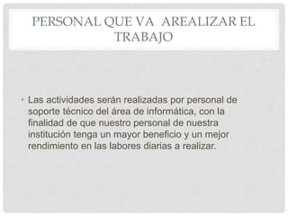 PERSONAL QUE VA AREALIZAR EL
TRABAJO
• Las actividades serán realizadas por personal de
soporte técnico del área de informática, con la
finalidad de que nuestro personal de nuestra
institución tenga un mayor beneficio y un mejor
rendimiento en las labores diarias a realizar.
 