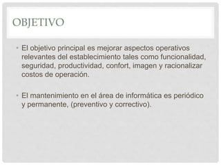 OBJETIVO
• El objetivo principal es mejorar aspectos operativos
relevantes del establecimiento tales como funcionalidad,
seguridad, productividad, confort, imagen y racionalizar
costos de operación.
• El mantenimiento en el área de informática es periódico
y permanente, (preventivo y correctivo).
 