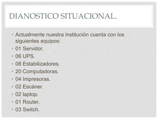 DIANOSTICO SITUACIONAL.
• Actualmente nuestra institución cuenta con los
siguientes equipos:
• 01 Servidor.
• 06 UPS.
• 08 Estabilizadores.
• 20 Computadoras.
• 04 Impresoras.
• 02 Escáner.
• 02 laptop.
• 01 Router.
• 03 Switch.
 