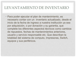 LEVANTAMIENTO DE INVENTARIO
• Para poder ejecutar el plan de mantenimiento, es
necesario contar con un inventario actualizado, desde el
inicio de la fecha de ingreso a nuestra institución ya sea
por adquisición, o por donación y su garantia, que
complete los diferentes aspectos técnicos como cambios
de repuestos, fechas de mantenimientos anteriores,
usuario y servicio responsable etc. Que describan la
totalidad del sistema de computo, Impresoras, Switch,
equipos y sus periféricos.
 