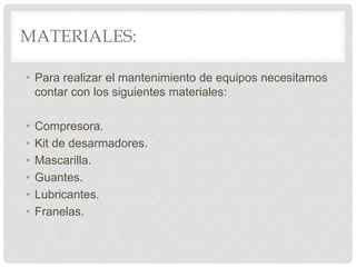 MATERIALES:
• Para realizar el mantenimiento de equipos necesitamos
contar con los siguientes materiales:
• Compresora.
• Kit de desarmadores.
• Mascarilla.
• Guantes.
• Lubricantes.
• Franelas.
 