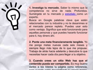 1. Investiga tu mercado. Saber lo mismo que la
competencia no sirve de nada. Profundiza.
Sumérgete en tu mercado y estúdialo como un
experto.
Busca en Google palabras clave que estén
relacionadas con tu industria y no te desanimes si
el mercado parece repleto. Puedes usar esto
como ventaja. Significa que está funcionando para
aquellas personas y que puedes hacerlo funcionar
para ti, hay dinero ahí.
2. Ponte una meta financieramente tangible. Yo
me pongo metas nuevas cada seis meses y
siempre llego más lejos de lo que me propuse.
Trabaja de atrás hacia adelante y descubre lo que
necesitas hacer cada día para llegar a tu objetivo.
3. Cuando crees un sitio Web haz que el
contenido pueda ser compartido. Es muy bueno
darles a los líderes tu página como referencia,
 