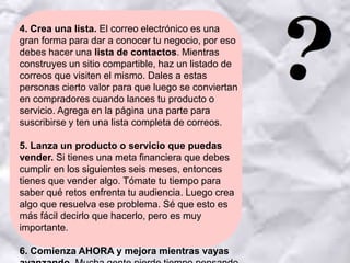 4. Crea una lista. El correo electrónico es una
gran forma para dar a conocer tu negocio, por eso
debes hacer una lista de contactos. Mientras
construyes un sitio compartible, haz un listado de
correos que visiten el mismo. Dales a estas
personas cierto valor para que luego se conviertan
en compradores cuando lances tu producto o
servicio. Agrega en la página una parte para
suscribirse y ten una lista completa de correos.
5. Lanza un producto o servicio que puedas
vender. Si tienes una meta financiera que debes
cumplir en los siguientes seis meses, entonces
tienes que vender algo. Tómate tu tiempo para
saber qué retos enfrenta tu audiencia. Luego crea
algo que resuelva ese problema. Sé que esto es
más fácil decirlo que hacerlo, pero es muy
importante.
6. Comienza AHORA y mejora mientras vayas
 