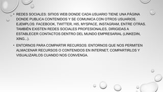 • REDES SOCIALES: SITIOS WEB DONDE CADA USUARIO TIENE UNA PÁGINA
DONDE PUBLICA CONTENIDOS Y SE COMUNICA CON OTROS USUARIOS.
EJEMPLOS: FACEBOOK, TWITTER, HI5, MYSPACE, INSTAGRAM, ENTRE OTRAS.
TAMBIÉN EXISTEN REDES SOCIALES PROFESIONALES, DIRIGIDAS A
ESTABLECER CONTACTOS DENTRO DEL MUNDO EMPRESARIAL (LINKEDIN,
XING...).
• ENTORNOS PARA COMPARTIR RECURSOS: ENTORNOS QUE NOS PERMITEN
ALMACENAR RECURSOS O CONTENIDOS EN INTERNET, COMPARTIRLOS Y
VISUALIZARLOS CUANDO NOS CONVENGA.
 