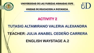 UNIVERSIDAD DE LAS FUERZAS ARMADAS ESPE
UNIDAD DE EDUCACION A DISTANCIA
ACTIVITY 2
TUTASIG ALTAMIRANO VALERIA ALEXANDRA
TEACHER: JULIA ANABEL CEDEÑO CARRERA
ENGLISH WAYSTAGE A.2
 
