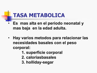 TASA METABOLICA
• Es mas alta en el periodo neonatal y
mas baja en la edad adulta.
• Hay varios metodos para relacionar las
necesidades basales con el peso
corporal:
1. superficie corporal
2. caloriasbasales
3. holliday-segar
 