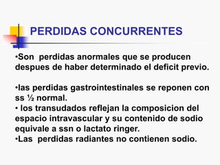 PERDIDAS CONCURRENTES
•Son perdidas anormales que se producen
despues de haber determinado el deficit previo.
•las perdidas gastrointestinales se reponen con
ss ½ normal.
• los transudados reflejan la composicion del
espacio intravascular y su contenido de sodio
equivale a ssn o lactato ringer.
•Las perdidas radiantes no contienen sodio.
 