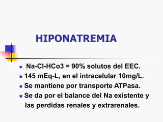 HIPONATREMIA
 Na-Cl-HCo3 = 90% solutos del EEC.
 145 mEq-L, en el intracelular 10mg/L.
 Se mantiene por transporte ATPasa.
 Se da por el balance del Na existente y
las perdidas renales y extrarenales.
 