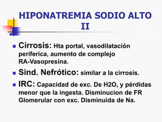 HIPONATREMIA SODIO ALTO
II
 Cirrosis: Hta portal, vasodilatación
periferica, aumento de complejo
RA-Vasopresina.
 Sind. Nefrótico: similar a la cirrosis.
 IRC: Capacidad de exc. De H2O, y pérdidas
menor que la ingesta. Disminucion de FR
Glomerular con exc. Disminuida de Na.
 
