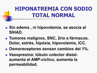 HIPONATREMIA CON SODIO
TOTAL NORMAL
 Sin edema , ni hipovolemia, se asocia al
SIHAD.
 Tumores malignos, SNC, 2rio a fármacos.
Dolor, estrés, hipóxia, hipovolemia, ICC.
 Osmoreceptores sensan cambios del 1%.
 Vasopresina: túbulo colector distal-
aumenta el AMP-ciclico, aumenta la
permeabilidad.
 