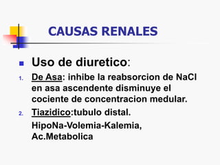 CAUSAS RENALES
 Uso de diuretico:
1. De Asa: inhibe la reabsorcion de NaCl
en asa ascendente disminuye el
cociente de concentracion medular.
2. Tiazidico:tubulo distal.
HipoNa-Volemia-Kalemia,
Ac.Metabolica
 