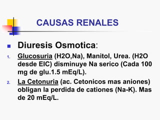 CAUSAS RENALES
 Diuresis Osmotica:
1. Glucosuria (H2O,Na), Manitol, Urea. (H2O
desde EIC) disminuye Na serico (Cada 100
mg de glu.1.5 mEq/L).
2. La Cetonuria (ac. Cetonicos mas aniones)
obligan la perdida de cationes (Na-K). Mas
de 20 mEq/L.
 