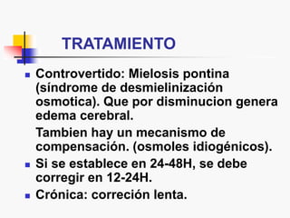 TRATAMIENTO
 Controvertido: Mielosis pontina
(síndrome de desmielinización
osmotica). Que por disminucion genera
edema cerebral.
Tambien hay un mecanismo de
compensación. (osmoles idiogénicos).
 Si se establece en 24-48H, se debe
corregir en 12-24H.
 Crónica: correción lenta.
 