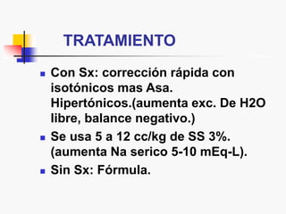 TRATAMIENTO
 Con Sx: corrección rápida con
isotónicos mas Asa.
Hipertónicos.(aumenta exc. De H2O
libre, balance negativo.)
 Se usa 5 a 12 cc/kg de SS 3%.
(aumenta Na serico 5-10 mEq-L).
 Sin Sx: Fórmula.
 
