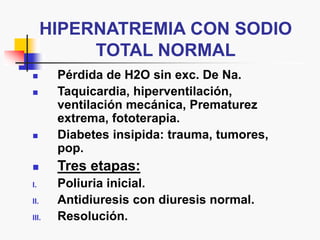 HIPERNATREMIA CON SODIO
TOTAL NORMAL
 Pérdida de H2O sin exc. De Na.
 Taquicardia, hiperventilación,
ventilación mecánica, Prematurez
extrema, fototerapia.
 Diabetes insipida: trauma, tumores,
pop.
 Tres etapas:
I. Poliuria inicial.
II. Antidiuresis con diuresis normal.
III. Resolución.
 