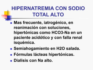 HIPERNATREMIA CON SODIO
TOTAL ALTO
 Mas frecuente, iatrogénico, en
reanimación con soluciones,
hipertónicas como HCO3-Na en un
paciente acidótico y con falla renal
isquémica.
 Semiahogamiento en H2O salada.
 Fórmulas lácteas hipertónicas.
 Dialisis con Na alto.
 