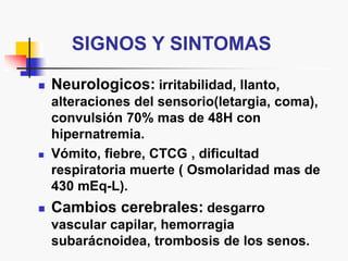 SIGNOS Y SINTOMAS
 Neurologicos: irritabilidad, llanto,
alteraciones del sensorio(letargia, coma),
convulsión 70% mas de 48H con
hipernatremia.
 Vómito, fiebre, CTCG , dificultad
respiratoria muerte ( Osmolaridad mas de
430 mEq-L).
 Cambios cerebrales: desgarro
vascular capilar, hemorragia
subarácnoidea, trombosis de los senos.
 