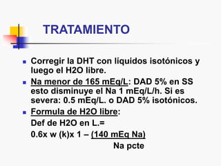 TRATAMIENTO
 Corregir la DHT con líquidos isotónicos y
luego el H2O libre.
 Na menor de 165 mEq/L: DAD 5% en SS
esto disminuye el Na 1 mEq/L/h. Si es
severa: 0.5 mEq/L. o DAD 5% isotónicos.
 Formula de H2O libre:
Def de H2O en L.=
0.6x w (k)x 1 – (140 mEq Na)
Na pcte
 