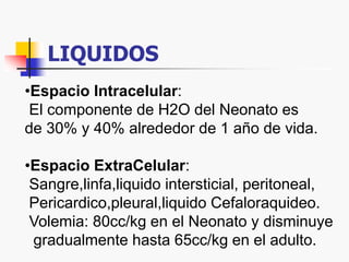LIQUIDOS
•Espacio Intracelular:
El componente de H2O del Neonato es
de 30% y 40% alrededor de 1 año de vida.
•Espacio ExtraCelular:
Sangre,linfa,liquido intersticial, peritoneal,
Pericardico,pleural,liquido Cefaloraquideo.
Volemia: 80cc/kg en el Neonato y disminuye
gradualmente hasta 65cc/kg en el adulto.
 