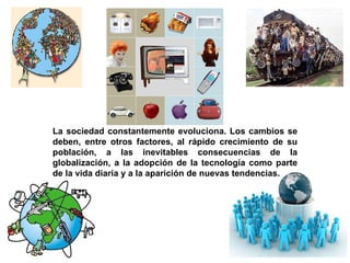La sociedad constantemente evoluciona. Los cambios se deben, entre otros factores, al rápido crecimiento de su población, a las inevitables consecuencias de la globalización, a la adopción de la tecnología como parte de la vida diaria y a la aparición de nuevas tendencias. 