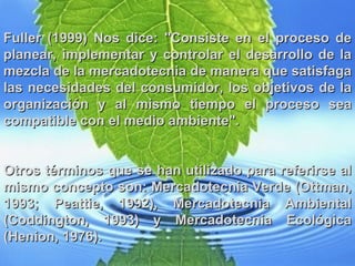 Fuller (1999) Nos dice: "Consiste en el proceso de planear, implementar y controlar el desarrollo de la mezcla de la mercadotecnia de manera que satisfaga las necesidades del consumidor, los objetivos de la organización y al mismo tiempo el proceso sea compatible con el medio ambiente".  Otros términos que se han utilizado para referirse al mismo concepto son: Mercadotecnia Verde (Ottman, 1993; Peattie, 1992), Mercadotecnia Ambiental (Coddington, 1993) y Mercadotecnia Ecológica (Henion, 1976). 