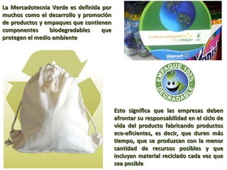 La Mercadotecnia Verde es definida por muchos como el desarrollo y promoción de productos y empaques que contienen componentes biodegradables que protegen el medio ambiente Esto significa que las empresas deben afrontar su responsabilidad en el ciclo de vida del producto fabricando productos eco-eficientes, es decir, que duren más tiempo, que se produzcan con la menor cantidad de recursos posibles y que incluyan material reciclado cada vez que sea posible 