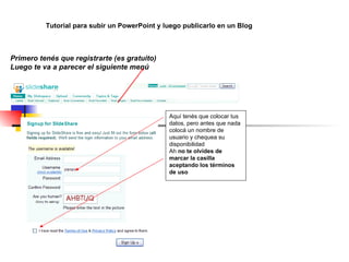 Aquí tenés que colocar tus datos, pero antes que nada  colocá un nombre de usuario y chequea su disponibilidad Ah  no te olvides de marcar la casilla aceptando los términos de uso Tutorial para subir un PowerPoint y luego publicarlo en un Blog Primero tenés que registrarte (es gratuito) Luego te va a parecer el siguiente menú     