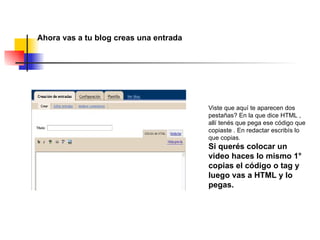 Ahora vas a tu blog creas una entrada  Viste que aquí te aparecen dos pestañas? En la que dice HTML , allí tenés que pega ese código que copiaste . En redactar escribís lo que copias. Si querés colocar un video haces lo mismo 1° copias el código o tag y luego vas a HTML y lo  pegas. 