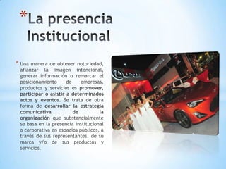 * Una manera de obtener notoriedad,
afianzar la imagen intencional,
generar información o remarcar el
posicionamiento de empresas,
productos y servicios es promover,
participar o asistir a determinados
actos y eventos. Se trata de otra
forma de desarrollar la estrategia
comunicativa de la
organización que substancialmente
se basa en la presencia institucional
o corporativa en espacios públicos, a
través de sus representantes, de su
marca y/o de sus productos y
servicios.
*
 