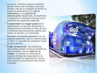 * Los actos, eventos o espacios públicos
pueden tener una finalidad y duración
diversa, han de ser elegidos teniendo en
cuenta la adecuación a la cultura
corporativa y a la política de
comunicación establecida. Al diseñarlos
o programar la asistencia hay que tener
presentes los siguientes aspectos:
* Comprometen la imagen global de la
organización, ya que por lo general la
comparecencia transmite la idea de que
la empresa está impulsando aquello que
motiva la reunión y su contenido.
* Permiten el contacto personal con los
públicos presentes, que en muchos casos
es difícil o imposible de establecer fuera
de ese contexto.
* Exigen preparación, una asistencia
descuidada supone no sólo la pérdida de
oportunidades, sino un daño en la
imagen. La presencia institucional
requiere tiempo de preparación y es
imprescindible la organización, mucho
más cuando la convocatoria del evento
es propia.
 