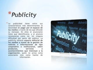 * La publicidad tiene entre sus
características más determinantes la
necesidad de pagar por el espacio de
los medios a través de los que difunde
su mensaje. En ellos el anunciante
tiene que identificarse, y el anuncio
reconocerse como tal, sin ninguna
dificultad por parte del público. La
publicity obtiene espacio editorial de
los medios a través de la gestión de
noticias e informaciones de tipo
corporativo o institucional, sobre
productos, servicios o
acontecimientos que interesan a la
organización, quien no actúa como
anunciante sino como fuente de
información.
*
 