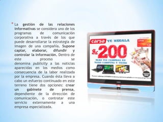 * La gestión de las relaciones
informativas se considera uno de los
programas de comunicación
corporativa a través de los que
puede desarrollarse la estrategia de
imagen de una compañía. Supone
captar, elaborar, difundir y
controlar la información. Dentro de
este proceso se
denomina publicity a las noticias
aparecidas en los medios como
consecuencia de la labor realizada
por la empresa. Cuando ésta lleva a
cabo un esfuerzo continuado en este
terreno tiene dos opciones: crear
un gabinete de prensa,
dependiente de la dirección de
comunicación, o contratar este
servicio externamente a una
empresa especializada.
 