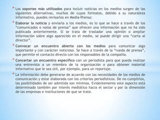 * Los soportes más utilizados para incluir noticias en los medios surgen de las
siguientes alternativas, muchos de cuyos formatos, debido a su naturaleza
informativa, puedes revisarlos en Media-Prensa:
* Elaborar la noticia y enviarla a los medios, es lo que se hace a través de los
“comunicados o notas de prensa” que ofrecen una información que no ha sido
publicada anteriormente. Si se trata de trasladar una opinión o ampliar
información sobre algo aparecido en el medio, se puede dirigir una “carta al
director”.
* Convocar un encuentro abierto con los medios para comunicar algo
importante y con carácter noticioso. Se hace a través de la “rueda de prensa”,
que permite el contacto directo con los responsables de la compañía.
* Concertar un encuentro específico con un periodista para que pueda realizar
una entrevista a un miembro de la organización o para obtener material
informativo que le sea útil, por ejemplo, para un reportaje.
* La información debe generarse de acuerdo con las necesidades de los medios de
comunicación y estar elaborada con los criterios periodísticos. De no cumplirlos,
las posibilidades de ser admitida son mínimas. Evidentemente este aspecto está
determinado también por interés mediático hacia el sector y por la dimensión
de las empresas e instituciones de que se trate.
 