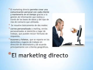 * El marketing directo permite crear una
comunicación personal con cada cliente
y mantenerla en el tiempo gracias a la
gestión de información que realiza a
través de las bases de datos y del tipo de
vías de contacto que utilizada.
* Se resuelve básicamente de dos modos:
* correo personalizado o mailing, envíos
personalizados al domicilio o lugar de
trabajo, que pueden incluir fórmulas de
respuesta.
* buzoneo y folletos, que se reparte en los
domicilios y lugares de trabajo sin
dirección de destinatario y de acuerdo
principalmente con criterios geográficos.
*
 