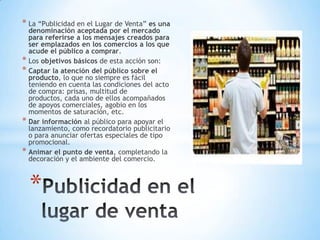 * La “Publicidad en el Lugar de Venta” es una
denominación aceptada por el mercado
para referirse a los mensajes creados para
ser emplazados en los comercios a los que
acude el público a comprar.
* Los objetivos básicos de esta acción son:
* Captar la atención del público sobre el
producto, lo que no siempre es fácil
teniendo en cuenta las condiciones del acto
de compra: prisas, multitud de
productos, cada uno de ellos acompañados
de apoyos comerciales, agobio en los
momentos de saturación, etc.
* Dar información al público para apoyar el
lanzamiento, como recordatorio publicitario
o para anunciar ofertas especiales de tipo
promocional.
* Animar el punto de venta, completando la
decoración y el ambiente del comercio.
*
 
