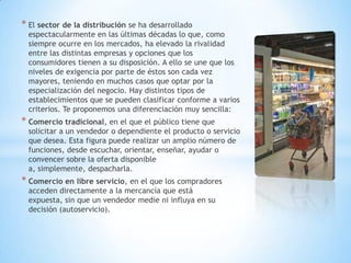 * El sector de la distribución se ha desarrollado
espectacularmente en las últimas décadas lo que, como
siempre ocurre en los mercados, ha elevado la rivalidad
entre las distintas empresas y opciones que los
consumidores tienen a su disposición. A ello se une que los
niveles de exigencia por parte de éstos son cada vez
mayores, teniendo en muchos casos que optar por la
especialización del negocio. Hay distintos tipos de
establecimientos que se pueden clasificar conforme a varios
criterios. Te proponemos una diferenciación muy sencilla:
* Comercio tradicional, en el que el público tiene que
solicitar a un vendedor o dependiente el producto o servicio
que desea. Esta figura puede realizar un amplio número de
funciones, desde escuchar, orientar, enseñar, ayudar o
convencer sobre la oferta disponible
a, simplemente, despacharla.
* Comercio en libre servicio, en el que los compradores
acceden directamente a la mercancía que está
expuesta, sin que un vendedor medie ni influya en su
decisión (autoservicio).
 