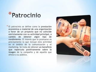* El patrocinio se define como la prestación
económica o material de una organización
a favor de un proyecto que no coincide
estrictamente con su actividad principal, a
cambio de obtener algún tipo de
rendimiento. El interés que lo promueve es
precisamente lo que incluye esta actividad
en el ámbito de la comunicación y el
marketing. Se trata de obtener un beneficio
que repercuta positivamente sobre la
imagen de la compañía y de aquello que
ofrece a su público.
*
 
