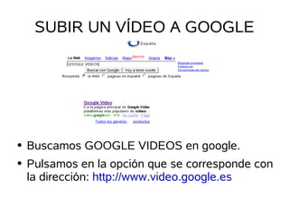 SUBIR UN VÍDEO A GOOGLE




    Buscamos GOOGLE VIDEOS en google.
●


    Pulsamos en la opción que se corresponde con
●

    la dirección: http://www.video.google.es