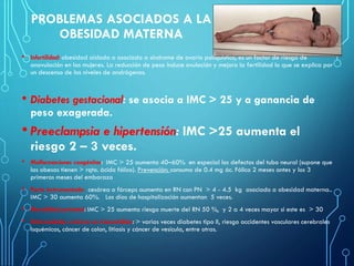 PROBLEMAS ASOCIADOS A LA
OBESIDAD MATERNA
• Infertilidad: obesidad aislada o asociada a síndrome de ovario poliquístico, es un factor de riesgo de
anovulación en las mujeres. La reducción de peso induce ovulación y mejora la fertilidad lo que se explica por
un descenso de los niveles de andrógenos.
• Diabetes gestacional: se asocia a IMC > 25 y a ganancia de
peso exagerada.
• Preeclampsia e hipertensión: IMC >25 aumenta el
riesgo 2 – 3 veces.
• Malformaciones congénitas: IMC > 25 aumenta 40–60% en especial los defectos del tubo neural (supone que
las obesas tienen > rqto. ácido fólico). Prevención: consumo de 0.4 mg ác. Fólico 2 meses antes y los 3
primeros meses del embarazo
• Parto instrumentado: cesárea o fórceps aumenta en RN con PN > 4 - 4.5 kg asociado a obesidad materna..
IMC > 30 aumenta 60%. Los días de hospitalización aumentan 5 veces.
• Mortalidad perinatal: IMC > 25 aumenta riesgo muerte del RN 50 %, y 2 a 4 veces mayor si este es > 30
• Enfermedades crónicas no transmisibles: > varias veces diabetes tipo II, riesgo accidentes vasculares cerebrales
isquémicos, cáncer de colon, litiasis y cáncer de vesícula, entre otras.
 
