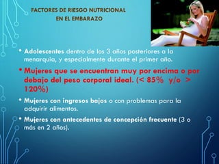 FACTORES DE RIESGO NUTRICIONAL
EN EL EMBARAZO
• Adolescentes dentro de los 3 años posteriores a la
menarquia, y especialmente durante el primer año.
• Mujeres que se encuentran muy por encima o por
debajo del peso corporal ideal. (< 85% y/o >
120%)
• Mujeres con ingresos bajos o con problemas para la
adquirir alimentos.
• Mujeres con antecedentes de concepción frecuente (3 o
más en 2 años).
 